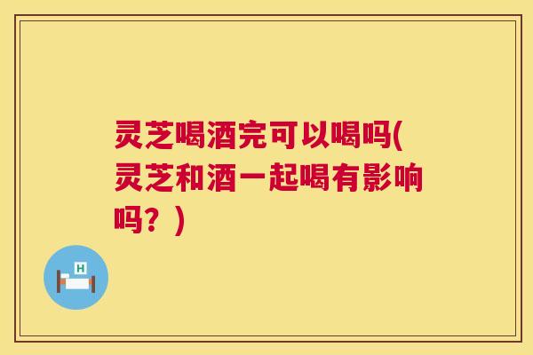 灵芝喝酒完可以喝吗(灵芝和酒一起喝有影响吗?) 灵芝喝酒完可以喝吗(灵芝和酒一起喝有影响吗?)
