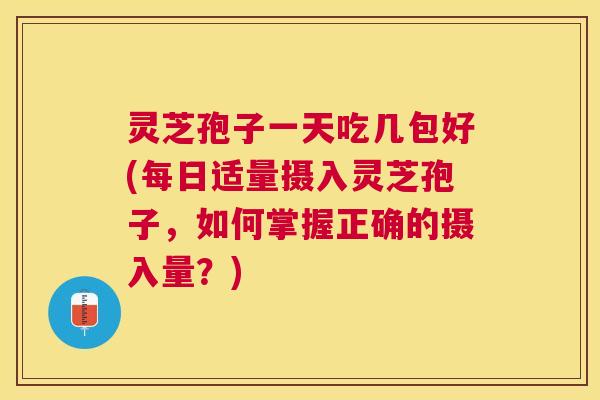 灵芝孢子一天吃几包好(每日适量摄入灵芝孢子，如何掌握正确的摄入量？)
