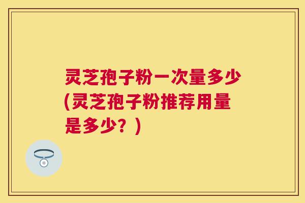 灵芝孢子粉一次量多少(灵芝孢子粉推荐用量是多少？)