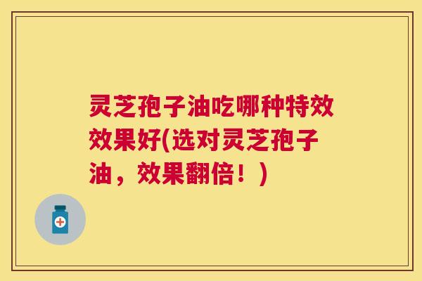 灵芝孢子油吃哪种特效效果好(选对灵芝孢子油,效果翻倍!) 灵芝孢子油吃哪种特效效果好(选对灵芝孢子油,效果翻倍!)