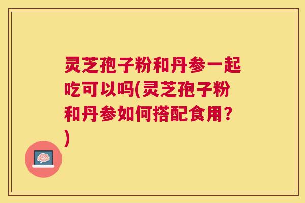 灵芝孢子粉和丹参一起吃可以吗(灵芝孢子粉和丹参如何搭配食用?) 灵芝孢子粉和丹参一起吃可以吗(灵芝孢子粉和丹参如何搭配食用?)