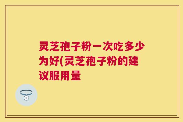 灵芝孢子粉一次吃多少为好(灵芝孢子粉的建议服用量 灵芝孢子粉一次吃多少为好(灵芝孢子粉的建议服用量