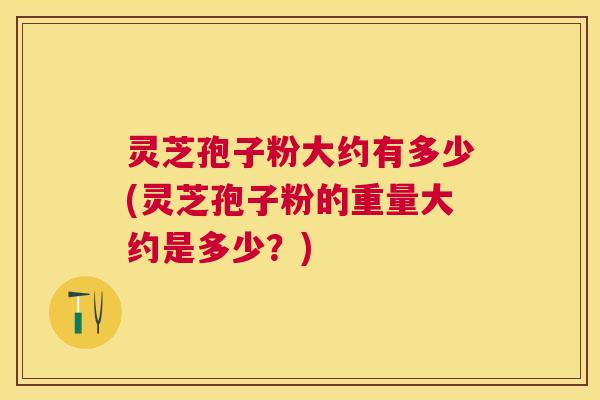 灵芝孢子粉大约有多少(灵芝孢子粉的重量大约是多少？)