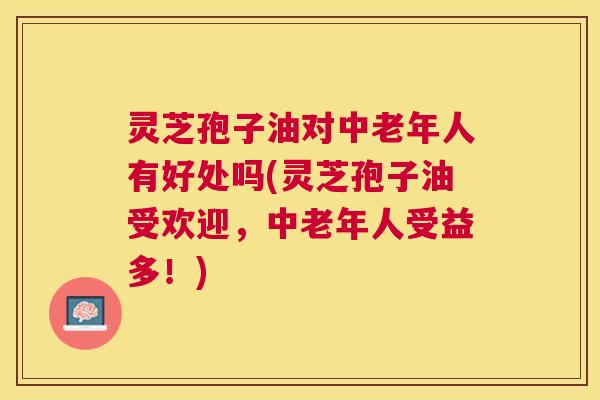 灵芝孢子油对中老年人有好处吗(灵芝孢子油受欢迎,中老年人受益多!) 灵芝孢子油对中老年人有好处吗(灵芝孢子油受欢迎,中老年人受益多!)