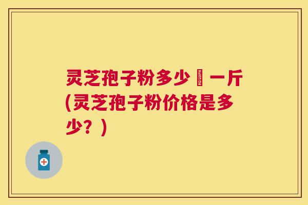灵芝孢子粉多少銭一斤(灵芝孢子粉价格是多少？)