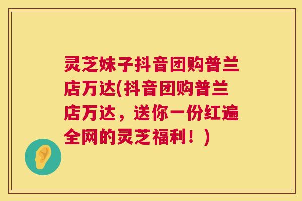 灵芝妹子抖音团购普兰店万达(抖音团购普兰店万达,送你一份红遍全网的灵芝福利!) 灵芝妹子抖音团购普兰店万达(抖音团购普兰店万达,送你一份红遍全网的灵芝福利!)