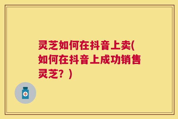 灵芝如何在抖音上卖(如何在抖音上成功销售灵芝？)
