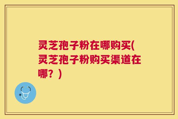 灵芝孢子粉在哪购买(灵芝孢子粉购买渠道在哪?) 灵芝孢子粉在哪购买(灵芝孢子粉购买渠道在哪?)