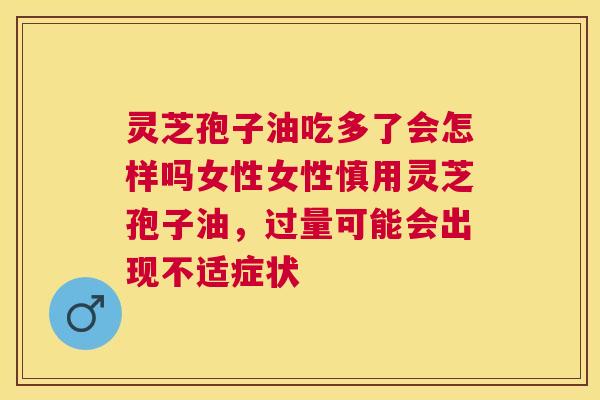 灵芝孢子油吃多了会怎样吗女性女性慎用灵芝孢子油,过量可能会出现不适症状 灵芝孢子油吃多了会怎样吗女性女性慎用灵芝孢子油,过量可能会出现不适症状
