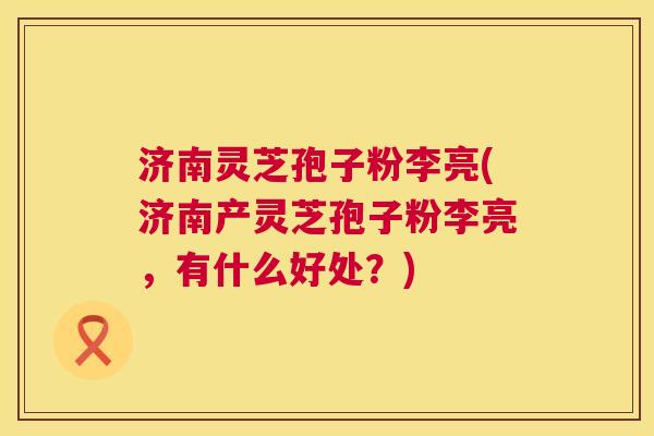 济南灵芝孢子粉李亮(济南产灵芝孢子粉李亮,有什么好处?) 济南灵芝孢子粉李亮(济南产灵芝孢子粉李亮,有什么好处?)