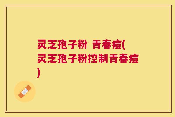 灵芝孢子粉 青春痘(灵芝孢子粉控制青春痘) 灵芝孢子粉 青春痘(灵芝孢子粉控制青春痘)