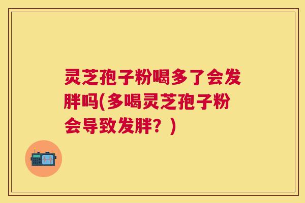 灵芝孢子粉喝多了会发胖吗(多喝灵芝孢子粉会导致发胖?) 灵芝孢子粉喝多了会发胖吗(多喝灵芝孢子粉会导致发胖?)