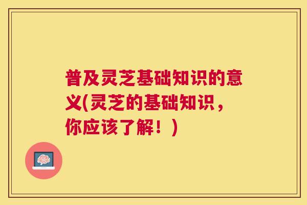 普及灵芝基础知识的意义(灵芝的基础知识,你应该了解!) 普及灵芝基础知识的意义(灵芝的基础知识,你应该了解!)