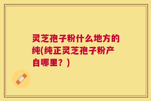灵芝孢子粉什么地方的纯(纯正灵芝孢子粉产自哪里?) 灵芝孢子粉什么地方的纯(纯正灵芝孢子粉产自哪里?)