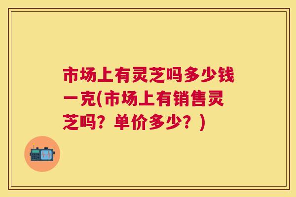 市场上有灵芝吗多少钱一克(市场上有销售灵芝吗?单价多少?) 市场上有灵芝吗多少钱一克(市场上有销售灵芝吗?单价多少?)