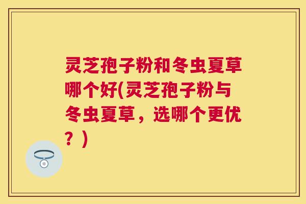 灵芝孢子粉和冬虫夏草哪个好(灵芝孢子粉与冬虫夏草,选哪个更优?) 灵芝孢子粉和冬虫夏草哪个好(灵芝孢子粉与冬虫夏草,选哪个更优?)