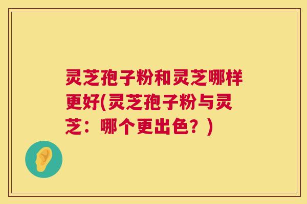 灵芝孢子粉和灵芝哪样更好(灵芝孢子粉与灵芝:哪个更出色?) 灵芝孢子粉和灵芝哪样更好(灵芝孢子粉与灵芝:哪个更出色?)