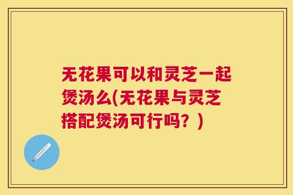 无花果可以和灵芝一起煲汤么(无花果与灵芝搭配煲汤可行吗?) 无花果可以和灵芝一起煲汤么(无花果与灵芝搭配煲汤可行吗?)