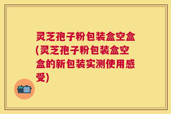 灵芝孢子粉包装盒空盒(灵芝孢子粉包装盒空盒的新包装实测使用感受)