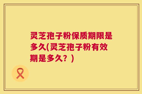 灵芝孢子粉保质期限是多久(灵芝孢子粉有效期是多久?) 灵芝孢子粉保质期限是多久(灵芝孢子粉有效期是多久?)