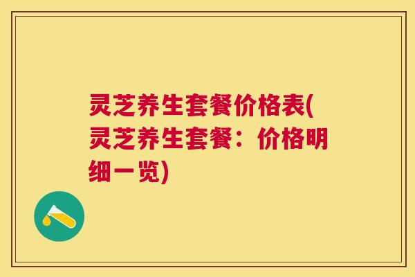 灵芝养生套餐价格表(灵芝养生套餐:价格明细一览) 灵芝养生套餐价格表(灵芝养生套餐:价格明细一览)