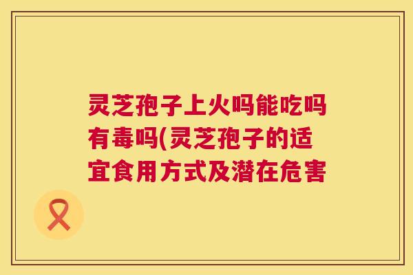 灵芝孢子上火吗能吃吗有毒吗(灵芝孢子的适宜食用方式及潜在危害