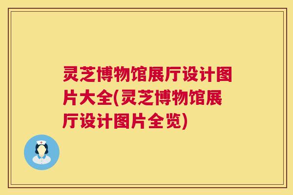 灵芝博物馆展厅设计图片大全(灵芝博物馆展厅设计图片全览)