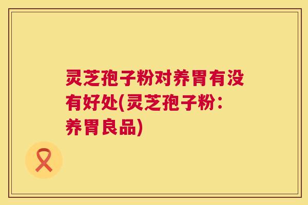 灵芝孢子粉对养胃有没有好处(灵芝孢子粉:养胃良品) 灵芝孢子粉对养胃有没有好处(灵芝孢子粉:养胃良品)