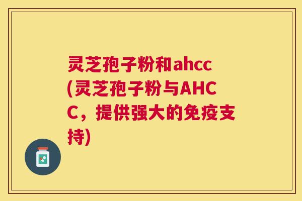 灵芝孢子粉和ahcc(灵芝孢子粉与AHCC,提供强大的免疫支持) 灵芝孢子粉和ahcc(灵芝孢子粉与AHCC,提供强大的免疫支持)