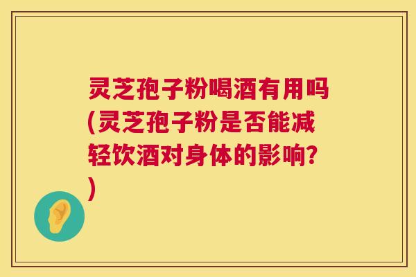 灵芝孢子粉喝酒有用吗(灵芝孢子粉是否能减轻饮酒对身体的影响？)