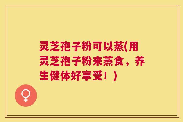 灵芝孢子粉可以蒸(用灵芝孢子粉来蒸食，养生健体好享受！)