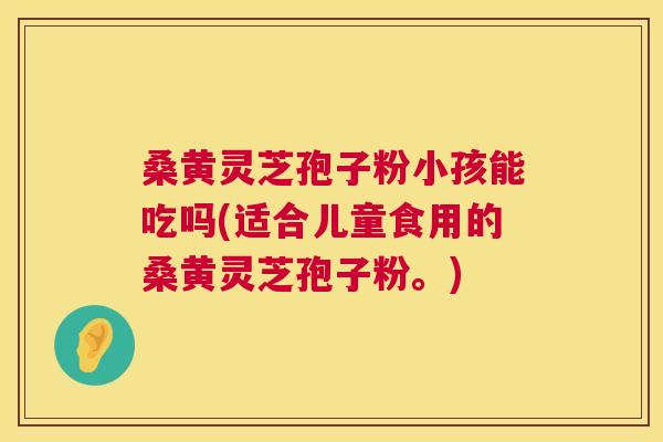 桑黄灵芝孢子粉小孩能吃吗(适合儿童食用的桑黄灵芝孢子粉。) 桑黄灵芝孢子粉小孩能吃吗(适合儿童食用的桑黄灵芝孢子粉。)