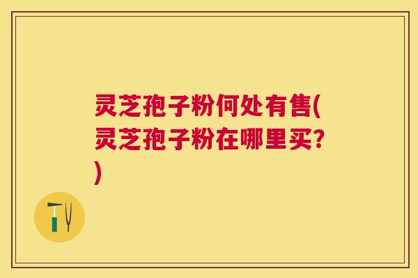 灵芝孢子粉何处有售(灵芝孢子粉在哪里买？)