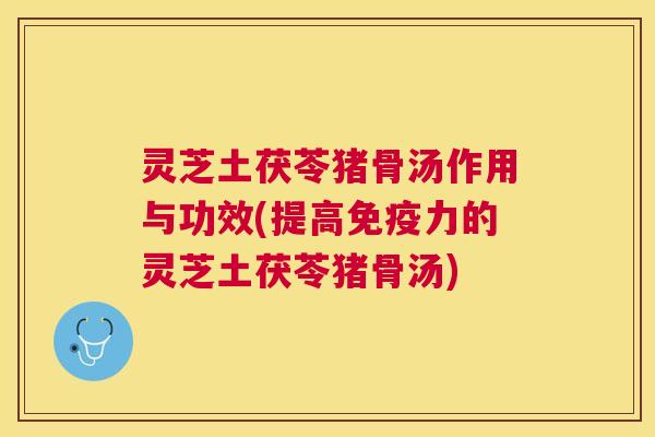 灵芝土茯苓猪骨汤作用与功效(提高免疫力的灵芝土茯苓猪骨汤)