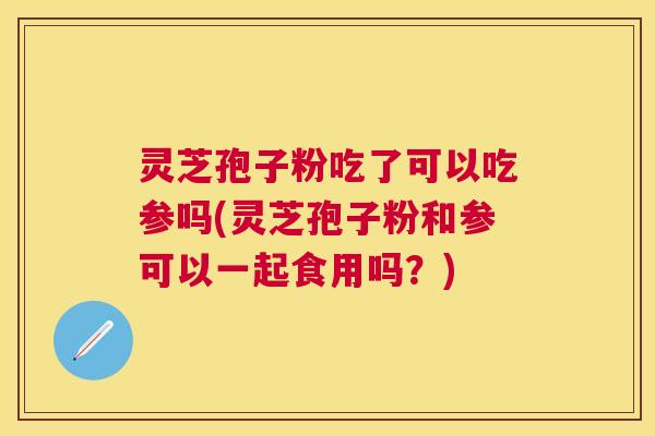 灵芝孢子粉吃了可以吃参吗(灵芝孢子粉和参可以一起食用吗?) 灵芝孢子粉吃了可以吃参吗(灵芝孢子粉和参可以一起食用吗?)