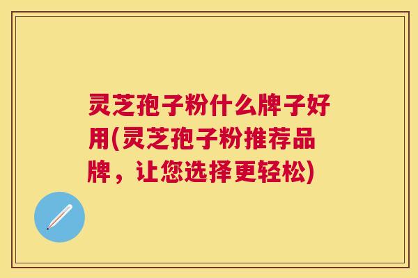灵芝孢子粉什么牌子好用(灵芝孢子粉推荐品牌,让您选择更轻松) 灵芝孢子粉什么牌子好用(灵芝孢子粉推荐品牌,让您选择更轻松)