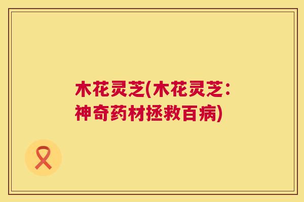 木花灵芝(木花灵芝:神奇药材拯救百) 木花灵芝(木花灵芝:神奇药材拯救百)
