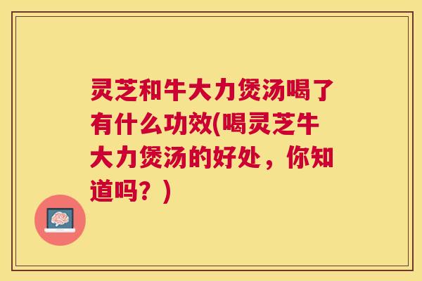 灵芝和牛大力煲汤喝了有什么功效(喝灵芝牛大力煲汤的好处,你知道吗?) 灵芝和牛大力煲汤喝了有什么功效(喝灵芝牛大力煲汤的好处,你知道吗?)