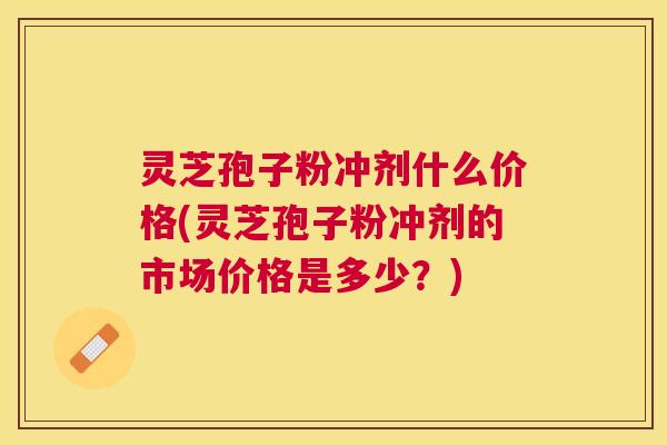 灵芝孢子粉冲剂什么价格(灵芝孢子粉冲剂的市场价格是多少?) 灵芝孢子粉冲剂什么价格(灵芝孢子粉冲剂的市场价格是多少?)