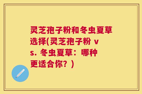 灵芝孢子粉和冬虫夏草选择(灵芝孢子粉 vs. 冬虫夏草:哪种更适合你?) 灵芝孢子粉和冬虫夏草选择(灵芝孢子粉 vs. 冬虫夏草:哪种更适合你?)