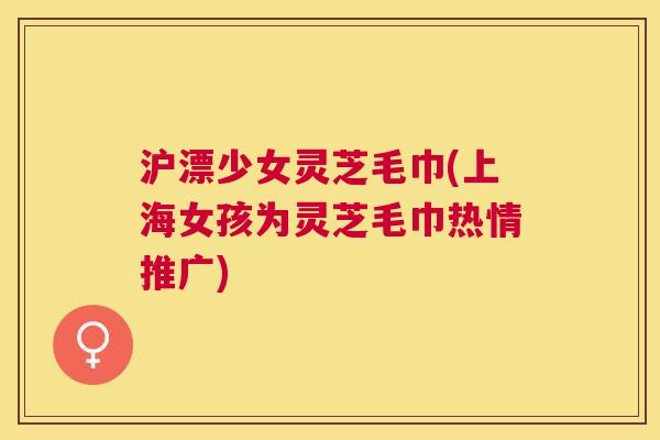 沪漂少女灵芝毛巾(上海女孩为灵芝毛巾热情推广) 沪漂少女灵芝毛巾(上海女孩为灵芝毛巾热情推广)