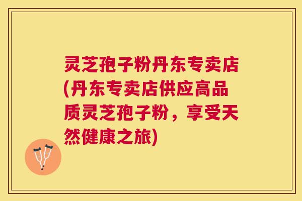 灵芝孢子粉丹东专卖店(丹东专卖店供应高品质灵芝孢子粉，享受天然健康之旅)
