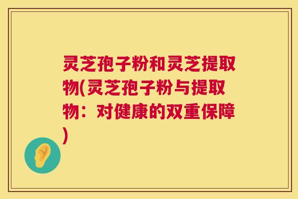 灵芝孢子粉和灵芝提取物(灵芝孢子粉与提取物：对健康的双重保障)