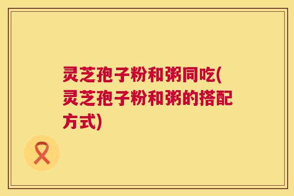 灵芝孢子粉和粥同吃(灵芝孢子粉和粥的搭配方式) 灵芝孢子粉和粥同吃(灵芝孢子粉和粥的搭配方式)