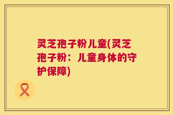灵芝孢子粉儿童(灵芝孢子粉：儿童身体的守护保障)