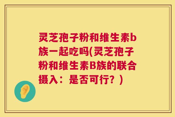 灵芝孢子粉和维生素b族一起吃吗(灵芝孢子粉和维生素B族的联合摄入:是否可行?) 灵芝孢子粉和维生素b族一起吃吗(灵芝孢子粉和维生素B族的联合摄入:是否可行?)