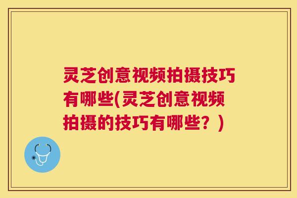 灵芝创意视频拍摄技巧有哪些(灵芝创意视频拍摄的技巧有哪些？)
