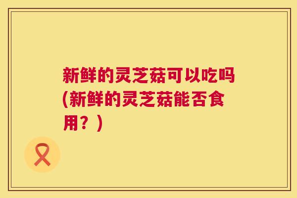 新鲜的灵芝菇可以吃吗(新鲜的灵芝菇能否食用？)
