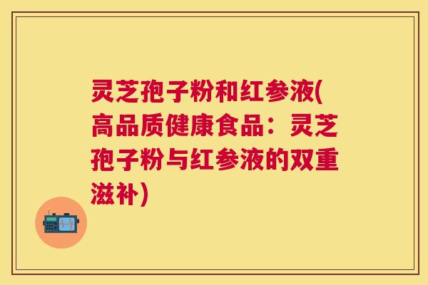 灵芝孢子粉和红参液(高品质健康食品:灵芝孢子粉与红参液的双重滋补) 灵芝孢子粉和红参液(高品质健康食品:灵芝孢子粉与红参液的双重滋补)