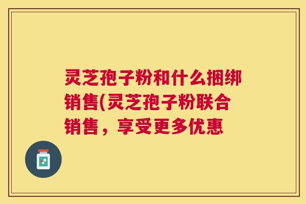 灵芝孢子粉和什么捆绑销售(灵芝孢子粉联合销售,享受更多优惠 灵芝孢子粉和什么捆绑销售(灵芝孢子粉联合销售,享受更多优惠